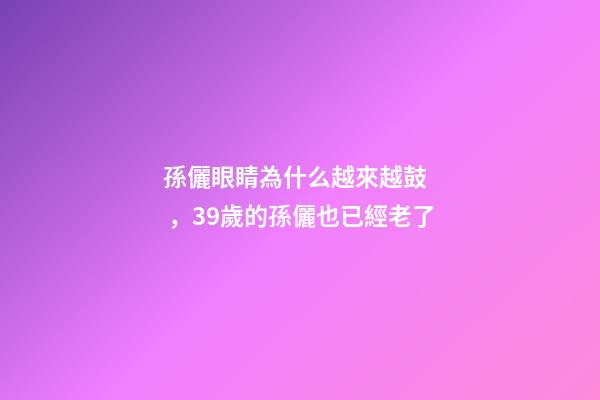 孫儷眼睛為什么越來越鼓，39歲的孫儷也已經老了-第1張-觀點-玄機派